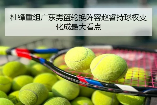 杜锋重组广东男篮轮换阵容赵睿持球权变化成最大看点