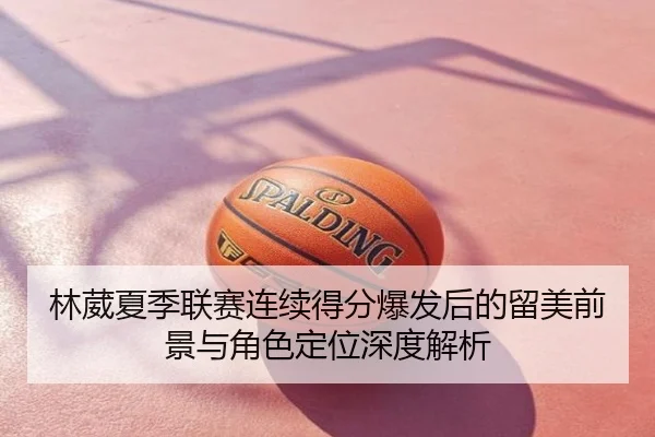 林葳夏季联赛连续得分爆发后的留美前景与角色定位深度解析