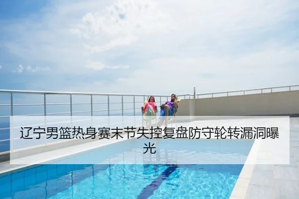 辽宁男篮热身赛末节失控复盘防守轮转漏洞曝光