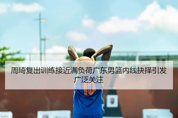 周琦复出训练接近满负荷广东男篮内线抉择引发广泛关注