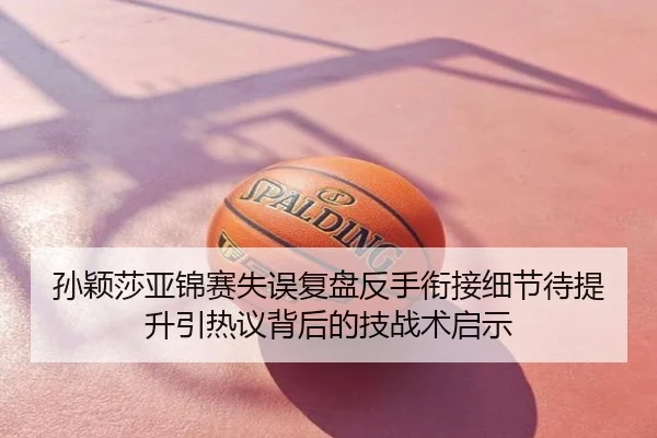 孙颖莎亚锦赛失误复盘反手衔接细节待提升引热议背后的技战术启示
