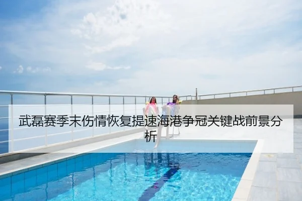 武磊赛季末伤情恢复提速海港争冠关键战前景分析